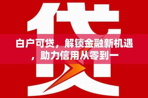 旺苍白户可贷，解锁金融新机遇，助力信用从零到一
