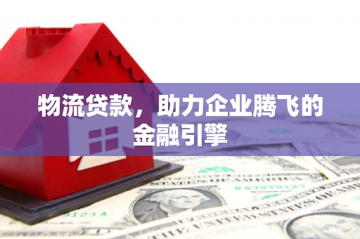 旺苍物流贷款，助力企业腾飞的金融引擎