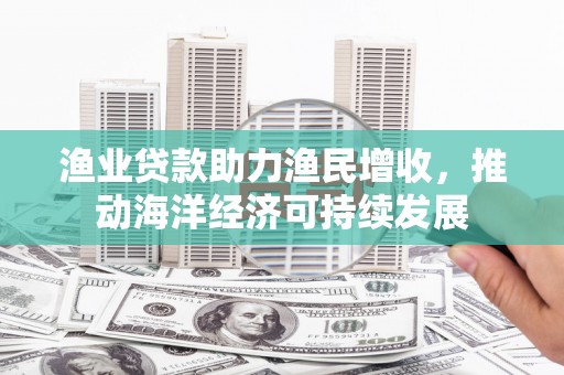 旺苍渔业贷款助力渔民增收，推动海洋经济可持续发展