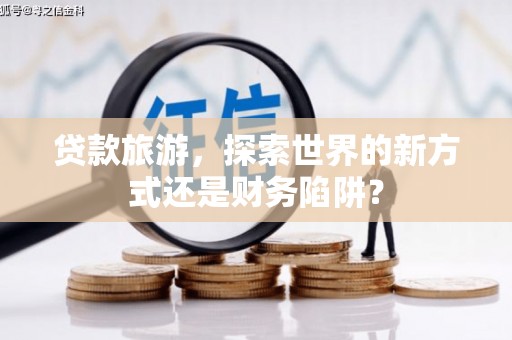 旺苍贷款旅游，探索世界的新方式还是财务陷阱？